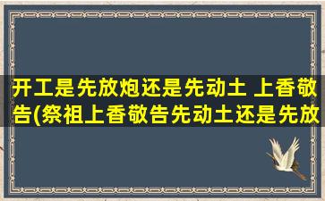 开工是先放炮还是先动土 上香敬告(祭祖上香敬告先动土还是先放炮？SEO优化让你更懂！)